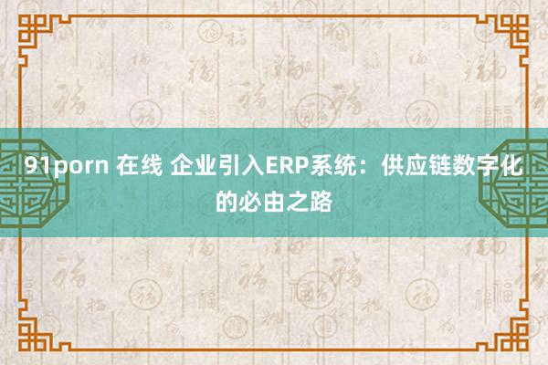 91porn 在线 企业引入ERP系统：供应链数字化的必由之路
