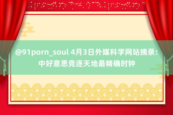 @91porn_soul 4月3日外媒科学网站摘录：中好意思竞逐天地最精确时钟