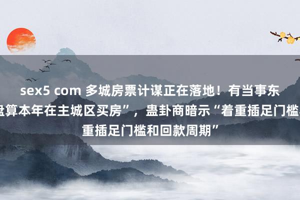 sex5 com 多城房票计谋正在落地！有当事东说念主称“盘算本年在主城区买房”，蛊卦商暗示“着重插足门槛和回款周期”