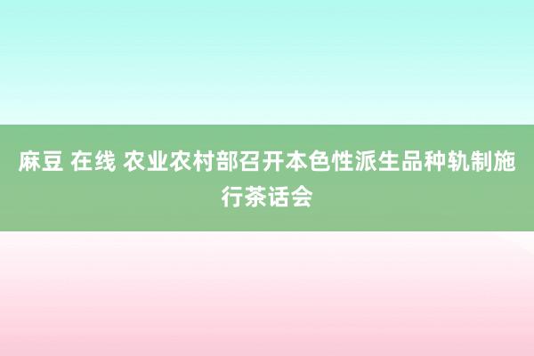 麻豆 在线 农业农村部召开本色性派生品种轨制施行茶话会