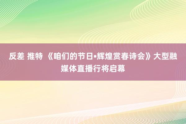 反差 推特 《咱们的节日•辉煌赏春诗会》大型融媒体直播行将启幕