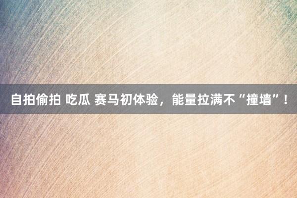 自拍偷拍 吃瓜 赛马初体验，能量拉满不“撞墙”！