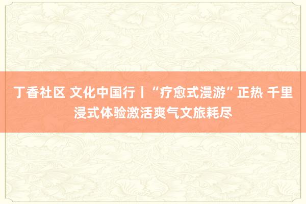 丁香社区 文化中国行丨“疗愈式漫游”正热 千里浸式体验激活爽气文旅耗尽