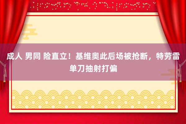 成人 男同 险直立！基维奥此后场被抢断，特劳雷单刀抽射打偏