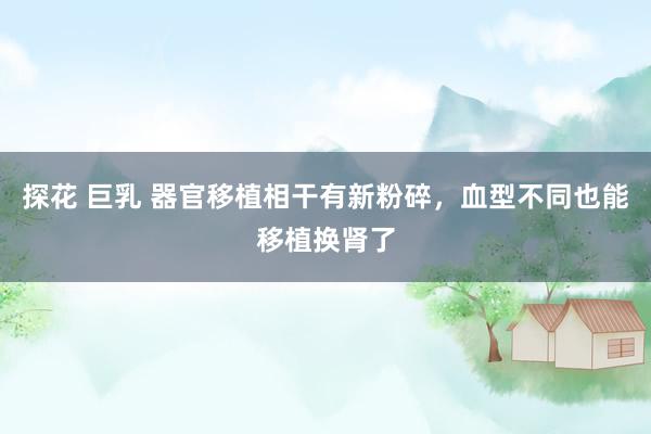 探花 巨乳 器官移植相干有新粉碎，血型不同也能移植换肾了