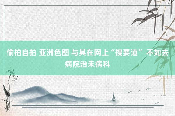 偷拍自拍 亚洲色图 与其在网上“搜要道” 不如去病院治未病科