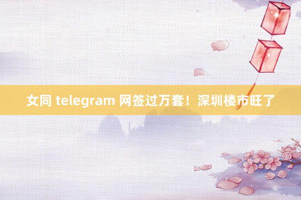 女同 telegram 网签过万套！深圳楼市旺了