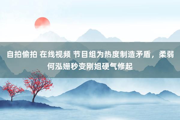 自拍偷拍 在线视频 节目组为热度制造矛盾，柔弱何泓姗秒变刚姐硬气修起