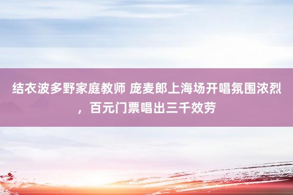 结衣波多野家庭教师 庞麦郎上海场开唱氛围浓烈，百元门票唱出三千效劳
