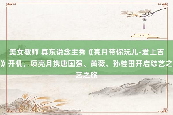 美女教师 真东说念主秀《亮月带你玩儿-爱上吉林》开机，项亮月携唐国强、黄薇、孙桂田开启综艺之旅