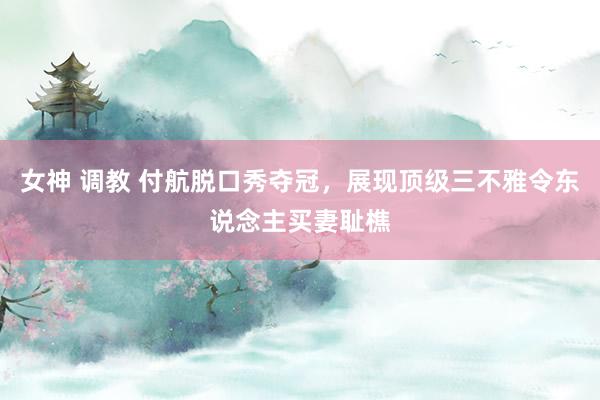 女神 调教 付航脱口秀夺冠，展现顶级三不雅令东说念主买妻耻樵