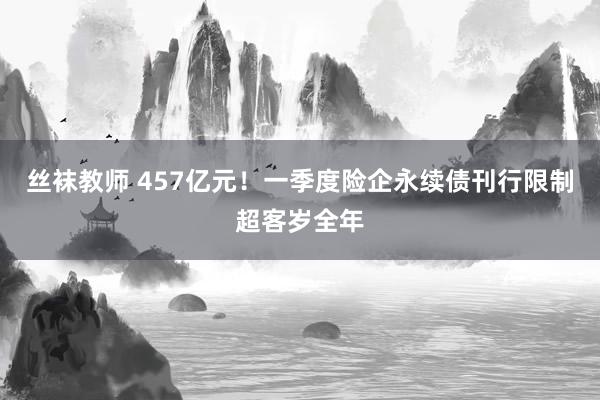 丝袜教师 457亿元！一季度险企永续债刊行限制超客岁全年