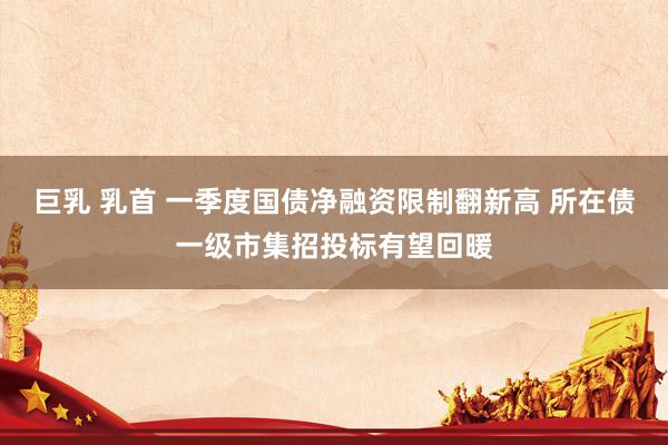 巨乳 乳首 一季度国债净融资限制翻新高 所在债一级市集招投标有望回暖