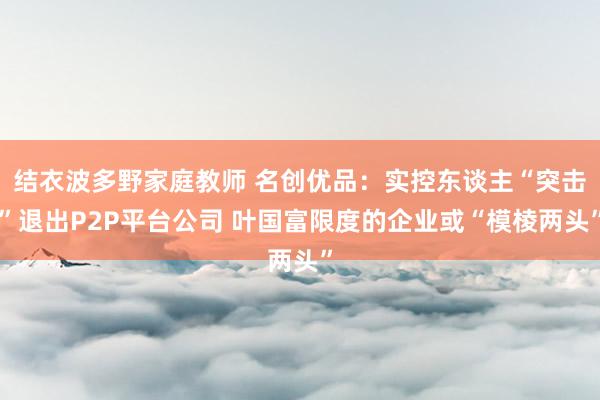 结衣波多野家庭教师 名创优品：实控东谈主“突击”退出P2P平台公司 叶国富限度的企业或“模棱两头”