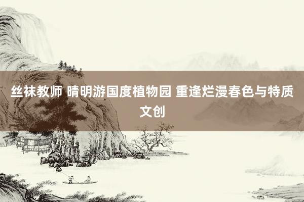 丝袜教师 晴明游国度植物园 重逢烂漫春色与特质文创