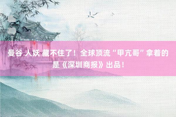 曼谷 人妖 藏不住了！全球顶流“甲亢哥”拿着的是《深圳商报》出品！