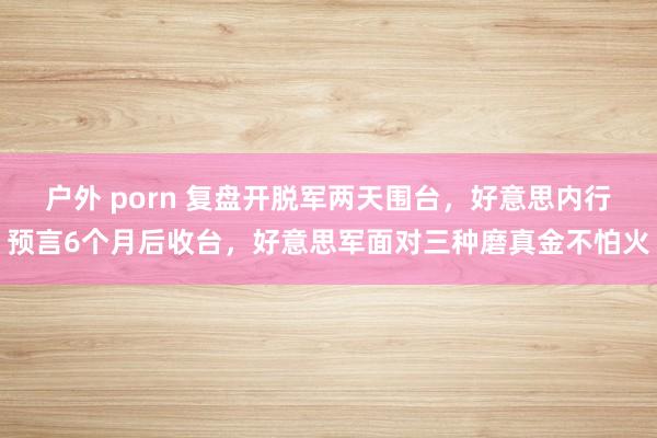 户外 porn 复盘开脱军两天围台，好意思内行预言6个月后收台，好意思军面对三种磨真金不怕火