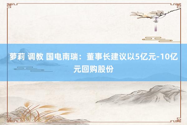 萝莉 调教 国电南瑞：董事长建议以5亿元-10亿元回购股份