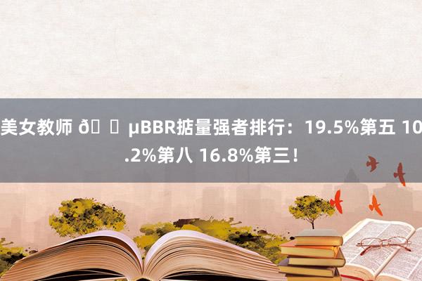美女教师 😵BBR掂量强者排行：19.5%第五 10.2%第八 16.8%第三！