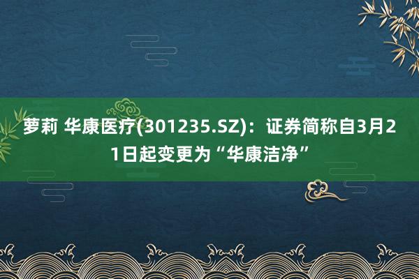 萝莉 华康医疗(301235.SZ)：证券简称自3月21日起变更为“华康洁净”
