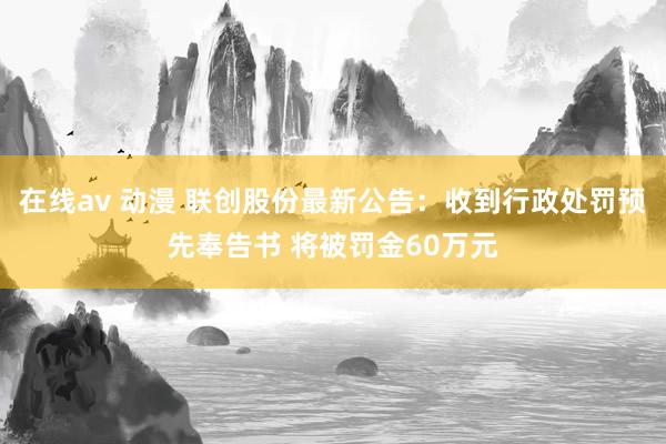 在线av 动漫 联创股份最新公告：收到行政处罚预先奉告书 将被罚金60万元