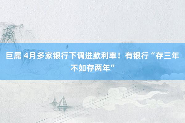 巨屌 4月多家银行下调进款利率！有银行“存三年不如存两年”