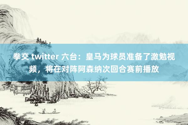 拳交 twitter 六台：皇马为球员准备了激勉视频，将在对阵阿森纳次回合赛前播放