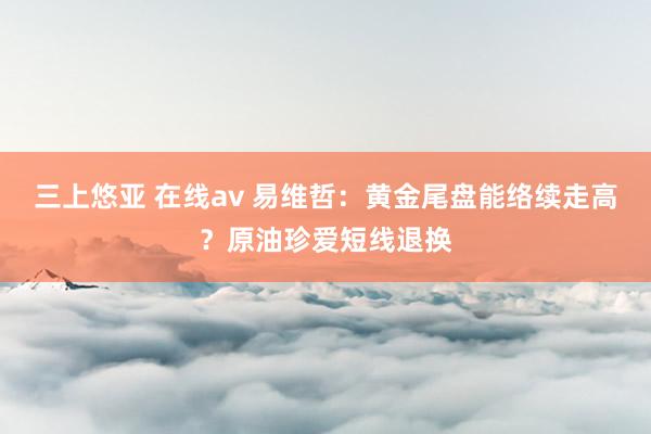 三上悠亚 在线av 易维哲：黄金尾盘能络续走高？原油珍爱短线退换