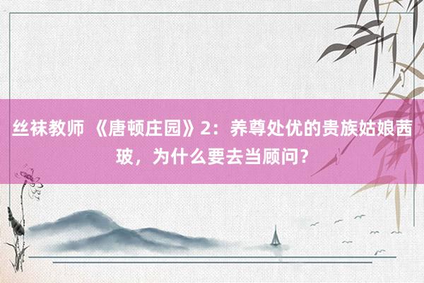 丝袜教师 《唐顿庄园》2：养尊处优的贵族姑娘茜玻，为什么要去当顾问？