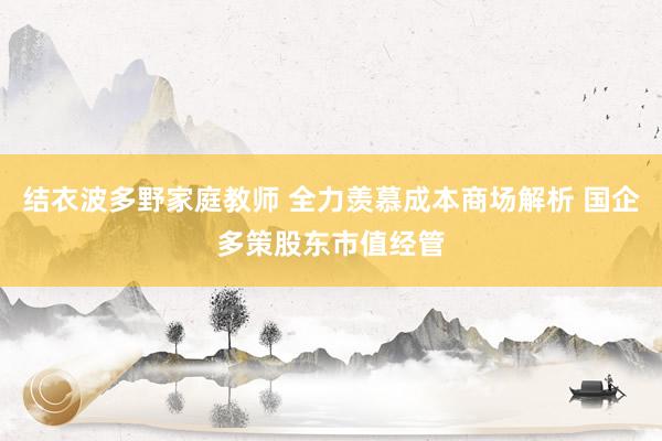 结衣波多野家庭教师 全力羡慕成本商场解析 国企多策股东市值经管