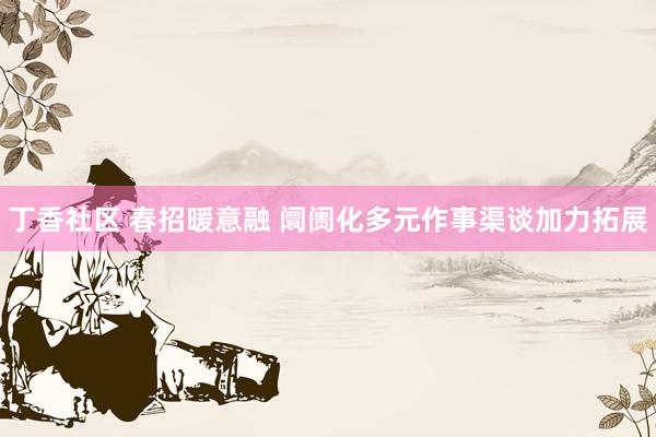 丁香社区 春招暖意融 阛阓化多元作事渠谈加力拓展