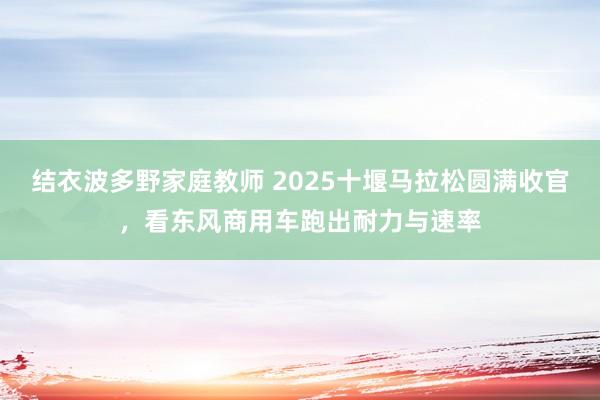 结衣波多野家庭教师 2025十堰马拉松圆满收官，看东风商用车跑出耐力与速率