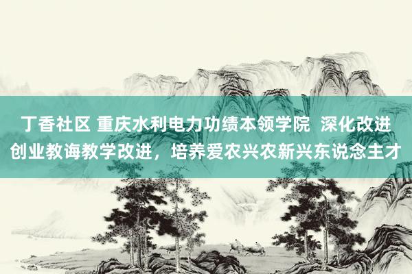 丁香社区 重庆水利电力功绩本领学院  深化改进创业教诲教学改进，培养爱农兴农新兴东说念主才