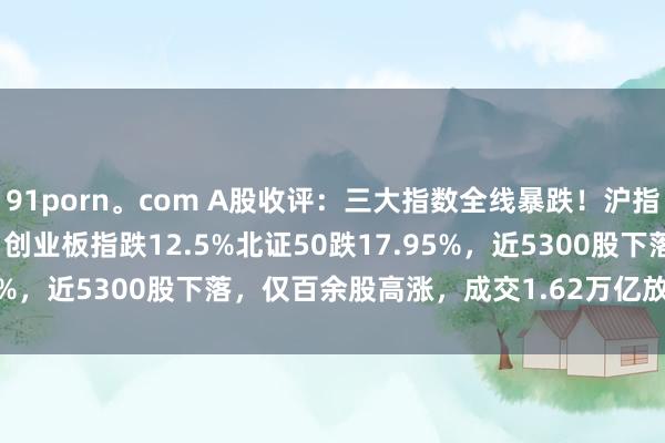 91porn。com A股收评：三大指数全线暴跌！沪指跌7.34%跌破3100点，创业板指跌12.5%北证50跌17.95%，近5300股下落，仅百余股高涨，成交1.62万亿放量4597亿