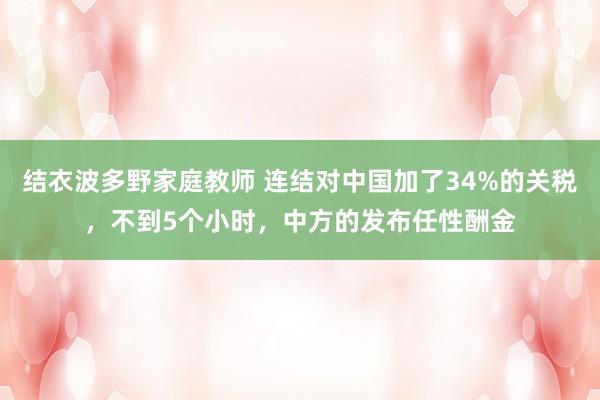结衣波多野家庭教师 连结对中国加了34%的关税，不到5个小时，中方的发布任性酬金