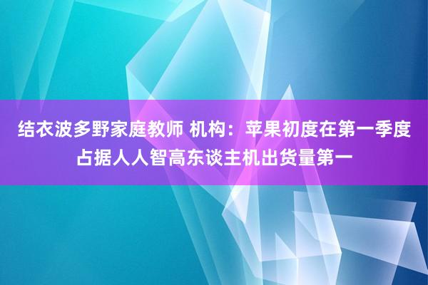 结衣波多野家庭教师 机构：苹果初度在第一季度占据人人智高东谈主机出货量第一