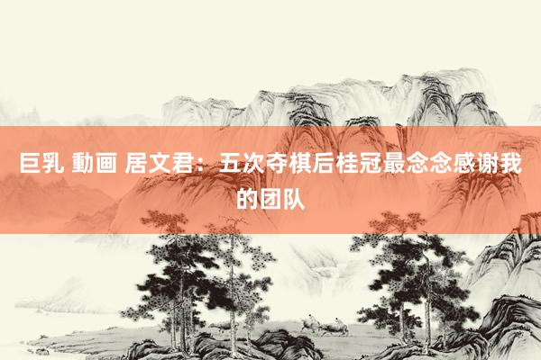 巨乳 動画 居文君：五次夺棋后桂冠最念念感谢我的团队