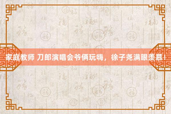 家庭教师 刀郎演唱会爷俩玩嗨，徐子尧满眼羡慕！