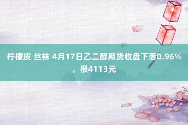 柠檬皮 丝袜 4月17日乙二醇期货收盘下落0.96%，报4113元