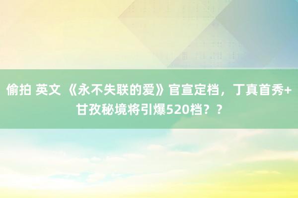 偷拍 英文 《永不失联的爱》官宣定档，丁真首秀+甘孜秘境将引爆520档？？