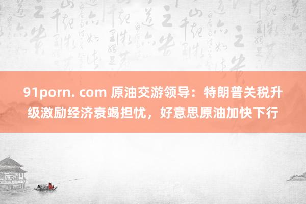 91porn. com 原油交游领导：特朗普关税升级激励经济衰竭担忧，好意思原油加快下行