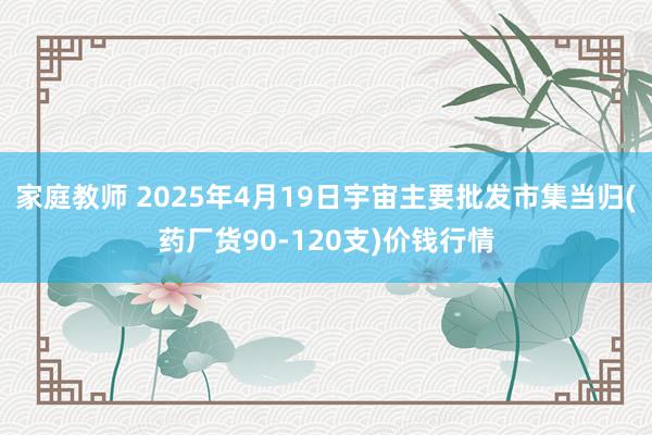家庭教师 2025年4月19日宇宙主要批发市集当归(药厂货90-120支)价钱行情