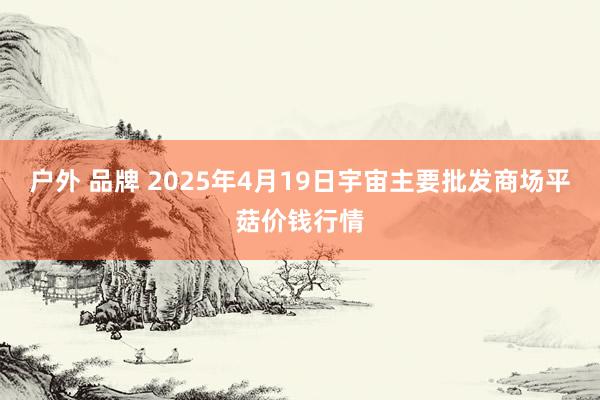 户外 品牌 2025年4月19日宇宙主要批发商场平菇价钱行情