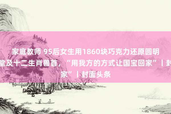 家庭教师 95后女生用1860块巧克力还原圆明园海晏堂及十二生肖兽首，“用我方的方式让国宝回家”丨封面头条