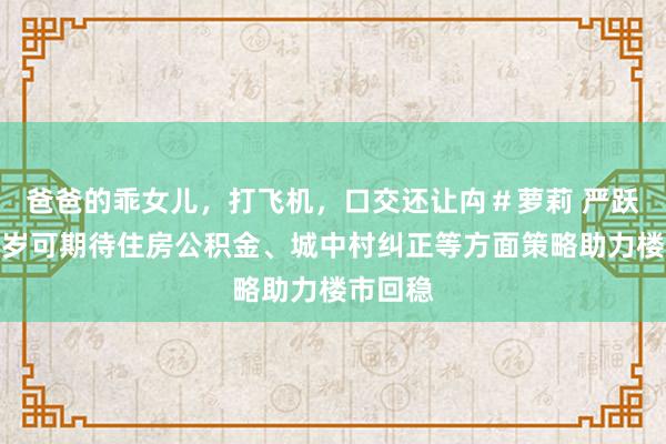 爸爸的乖女儿,打飞机,口交还让禸#萝莉 严跃进:来岁可期待住房公积金、城中村纠正等方面策略助力楼市回稳