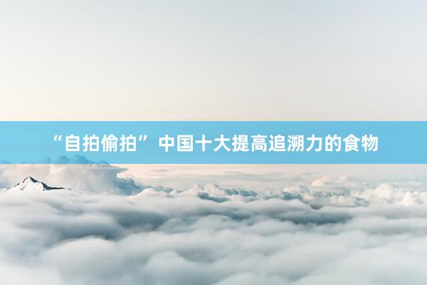 “自拍偷拍” 中国十大提高追溯力的食物