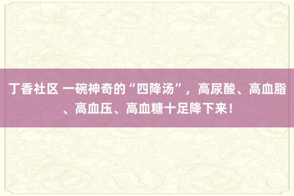 丁香社区 一碗神奇的“四降汤”，高尿酸、高血脂、高血压、高血糖十足降下来！