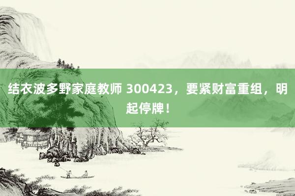 结衣波多野家庭教师 300423，要紧财富重组，明起停牌！